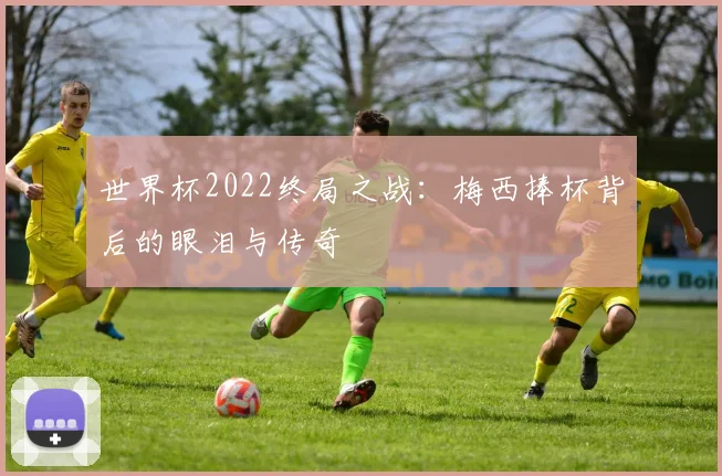 世界杯2022终局之战：梅西捧杯背后的眼泪与传奇