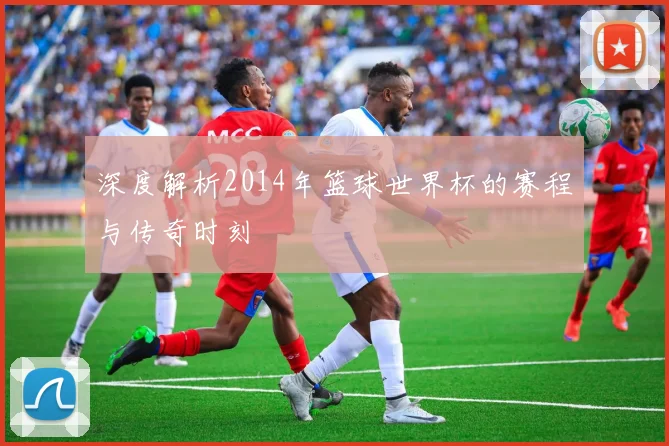 深度解析2014年篮球世界杯的赛程与传奇时刻