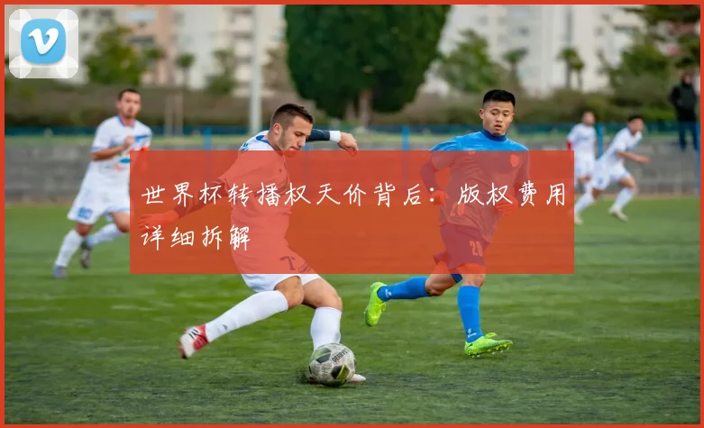 世界杯转播权天价背后：版权费用详细拆解