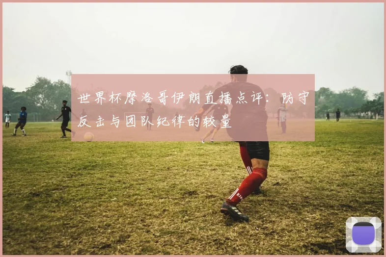 世界杯摩洛哥伊朗直播点评:防守反击与团队纪律的较量