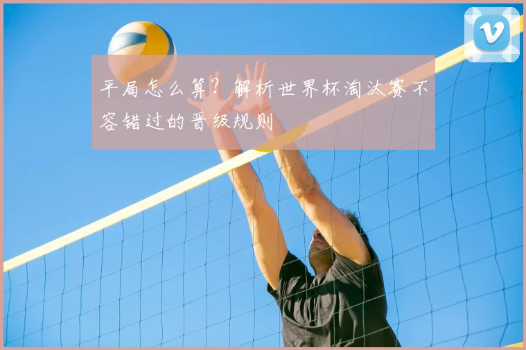 平局怎么算?解析世界杯淘汰赛不容错过的晋级规则