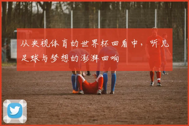 从央视体育的世界杯回看中,听见足球与梦想的澎湃回响