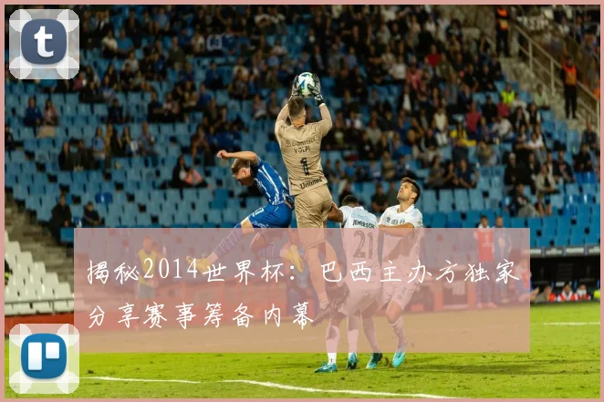 揭秘2014世界杯:巴西主办方独家分享赛事筹备内幕