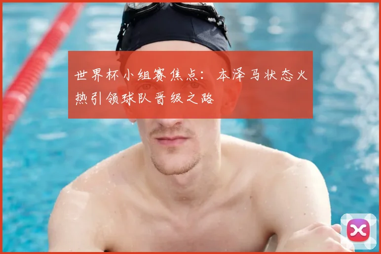 世界杯小组赛焦点:本泽马状态火热引领球队晋级之路