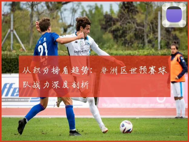 从积分榜看趋势:非洲区世预赛球队战力深度剖析