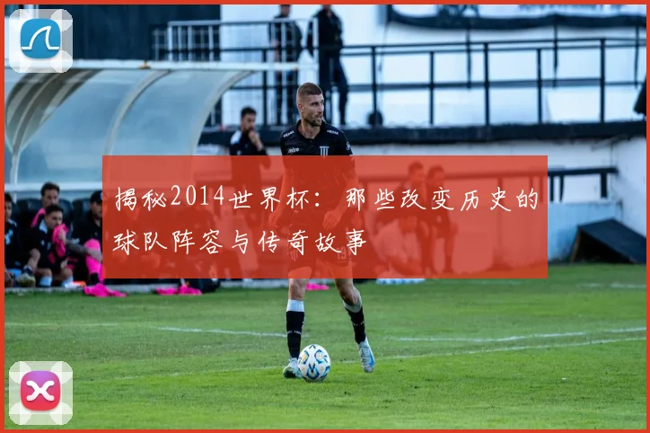 揭秘2014世界杯:那些改变历史的球队阵容与传奇故事